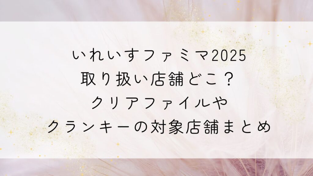 いれいすファミマ2025取り扱い店舗どこ？ｸﾘｱﾌｧｲﾙやｸﾗﾝｷｰの対象店舗まとめ