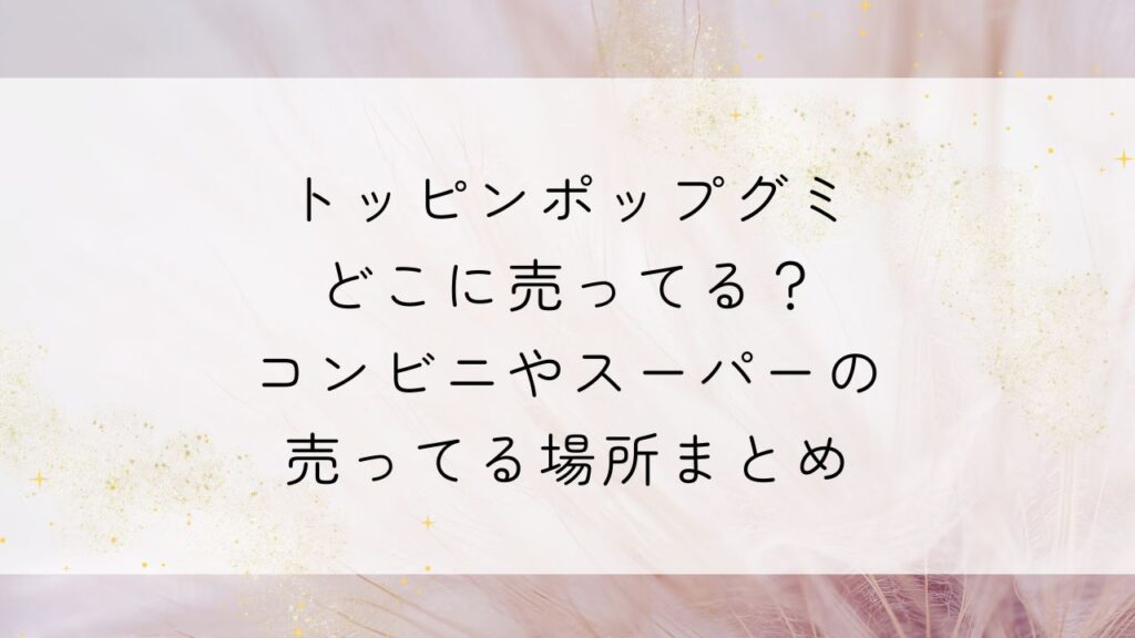 トッピンポップグミどこに売ってる？コンビニやスーパーの売ってる場所まとめ
