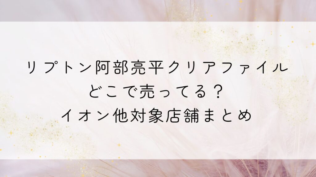 リプトン阿部亮平クリアファイルどこで売ってる？イオン他対象店舗まとめ