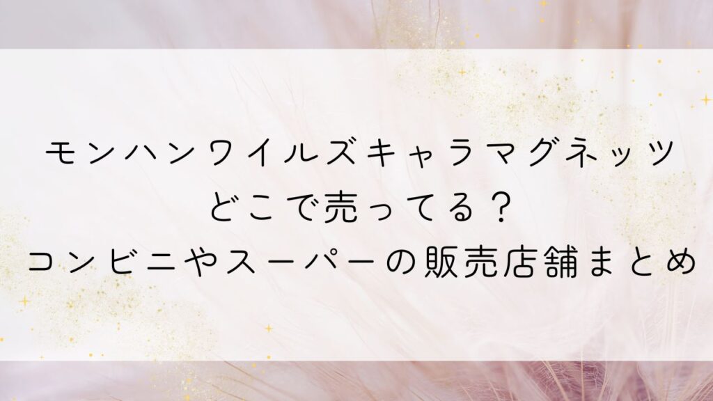 モンハンワイルズキャラマグネッツどこで売ってる？コンビニやスーパーの販売店舗まとめ
