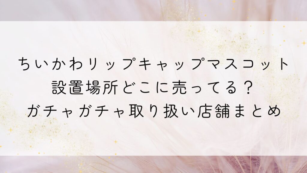 ちいかわリップキャップマスコット設置場所どこに売ってる？ｶﾞﾁｬｶﾞﾁｬ取り扱い店舗まとめ