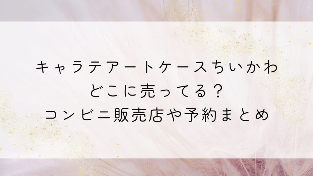 キャラテアートケースちいかわどこに売ってる？コンビニ販売店や予約まとめ