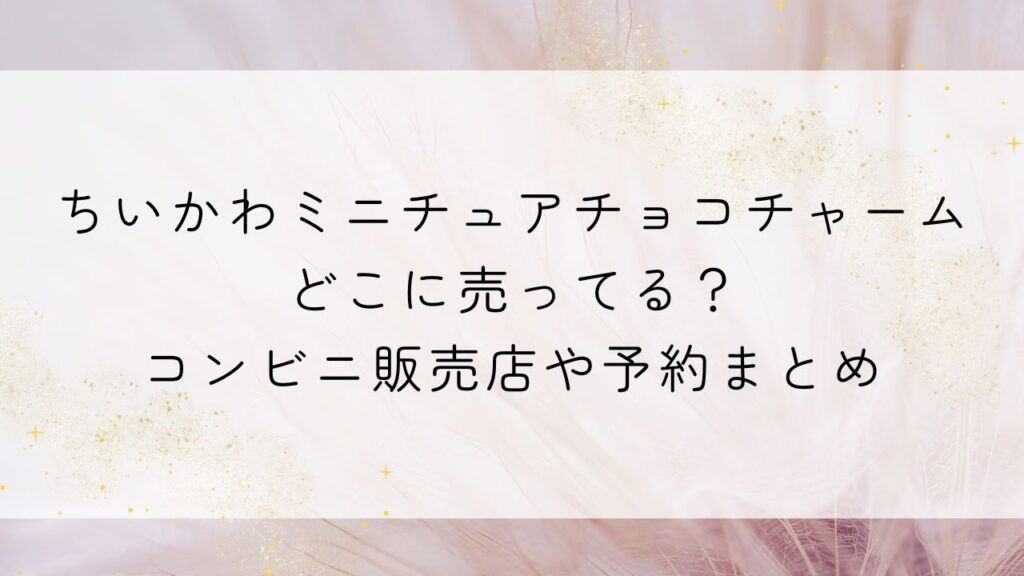 ちいかわミニチュアチョコチャームどこに売ってる?コンビニ販売店や予約まとめ
