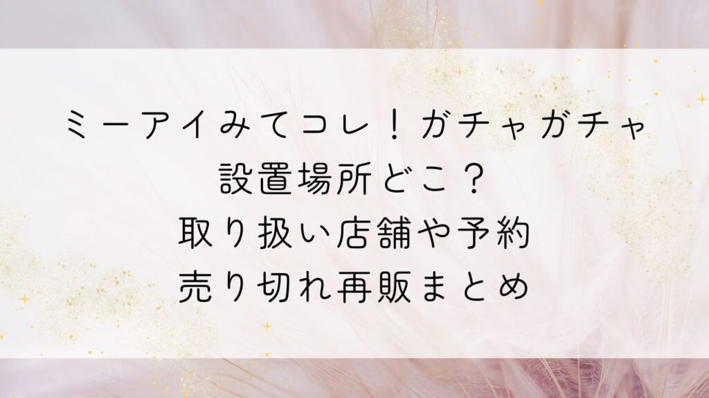 ミーアイみてコレ！ガチャガチャ設置場所どこ？取り扱い店舗や予約・売り切れ再販まとめ