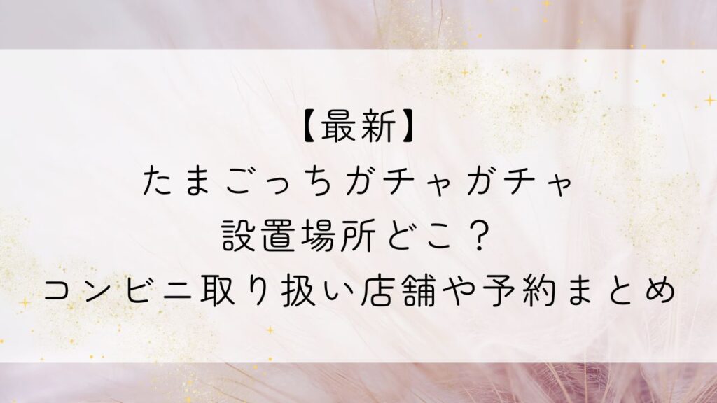 【最新】たまごっちガチャガチャ設置場所どこ？コンビニ取り扱い店舗や予約まとめ