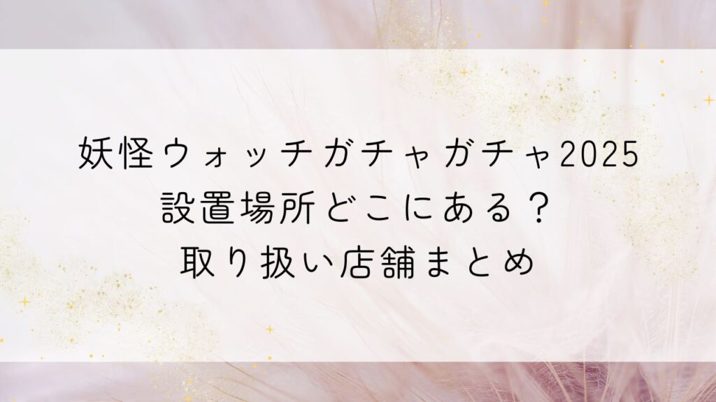 妖怪ウォッチガチャガチャ2025設置場所どこにある？取り扱い店舗まとめ【ﾐﾆﾁｭｱﾊﾟｯｹｰｼﾞｺﾚｸｼｮﾝ】